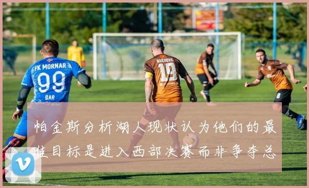 帕金斯分析湖人现状认为他们的最佳目标是进入西部决赛而非争夺总冠军