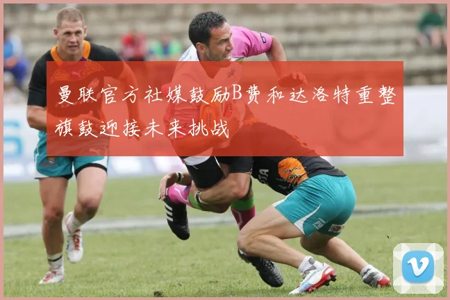 曼联官方社媒鼓励B费和达洛特重整旗鼓迎接未来挑战