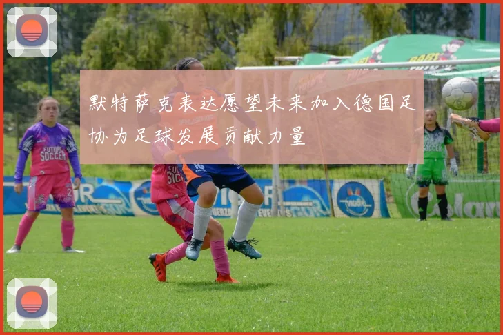 默特萨克表达愿望未来加入德国足协为足球发展贡献力量