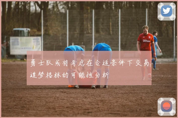 勇士队或将考虑在合适条件下交易追梦格林的可能性分析