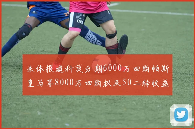 米体报道科莫分期6000万回购帕斯皇马享8000万回购权及50二转收益