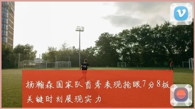 杨瀚森国家队首秀表现抢眼7分8板关键时刻展现实力