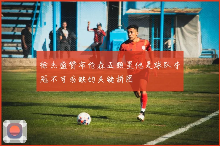 徐杰盛赞布伦森五颗星他是球队夺冠不可或缺的关键拼图