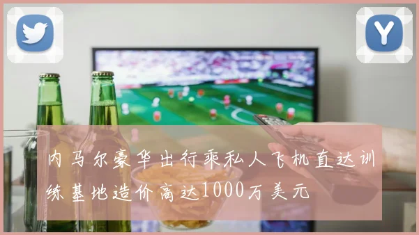 内马尔豪华出行乘私人飞机直达训练基地造价高达1000万美元