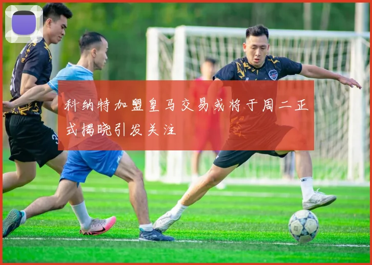 科纳特加盟皇马交易或将于周二正式揭晓引发关注