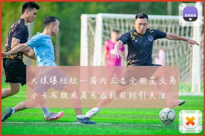 火媒曝短短一周内三名全明星交易小卡布朗浓眉或成新目标引关注