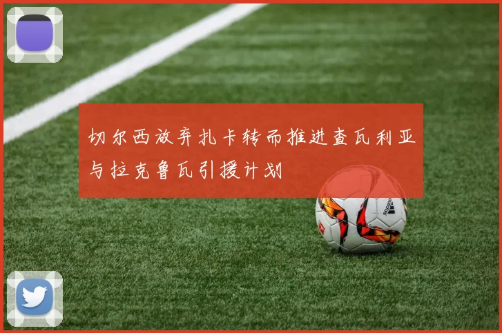 切尔西放弃扎卡转而推进查瓦利亚与拉克鲁瓦引援计划