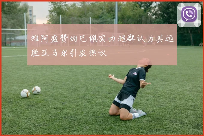 维阿盛赞姆巴佩实力超群认为其远胜亚马尔引发热议