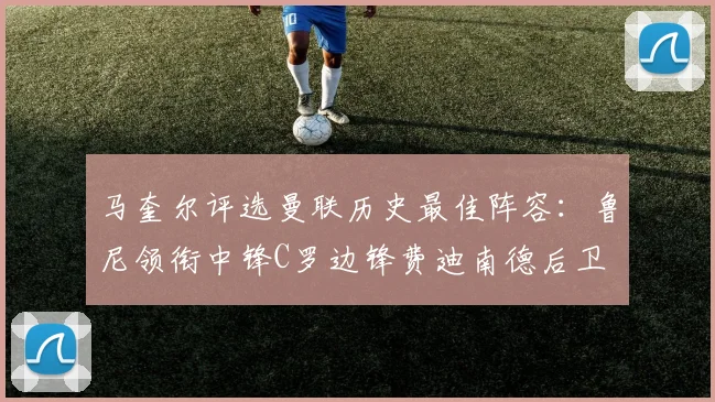 马奎尔评选曼联历史最佳阵容：鲁尼领衔中锋C罗边锋费迪南德后卫