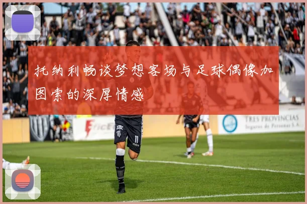 托纳利畅谈梦想客场与足球偶像加图索的深厚情感