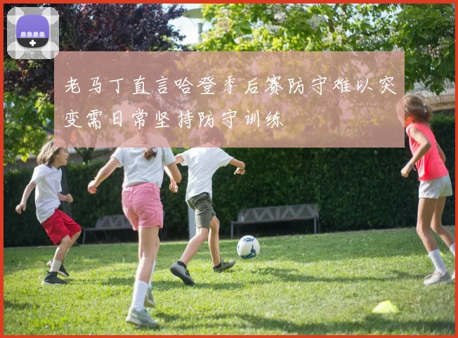 老马丁直言哈登季后赛防守难以突变需日常坚持防守训练