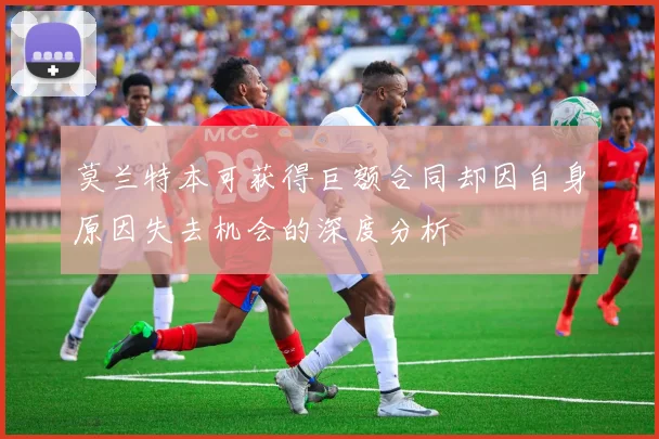 莫兰特本可获得巨额合同却因自身原因失去机会的深度分析