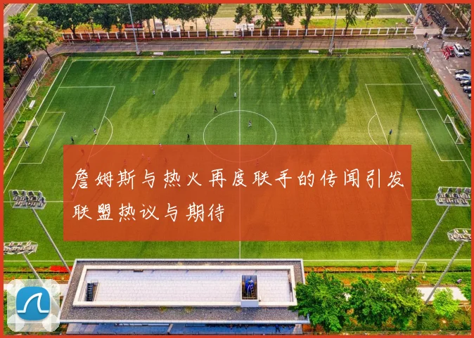 詹姆斯与热火再度联手的传闻引发联盟热议与期待